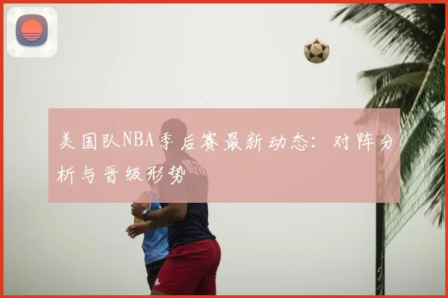 美国队NBA季后赛最新动态：对阵分析与晋级形势