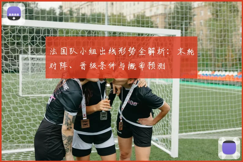 法国队小组出线形势全解析:末轮对阵、晋级条件与概率预测