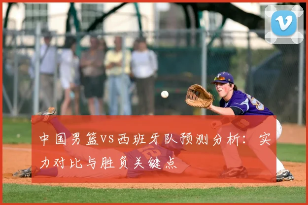 中国男篮vs西班牙队预测分析：实力对比与胜负关键点