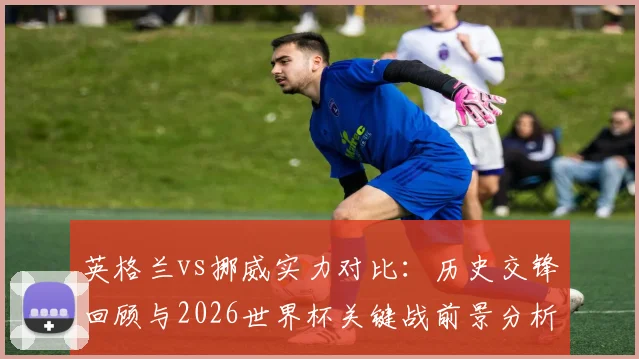 英格兰vs挪威实力对比:历史交锋回顾与2026世界杯关键战前景分析