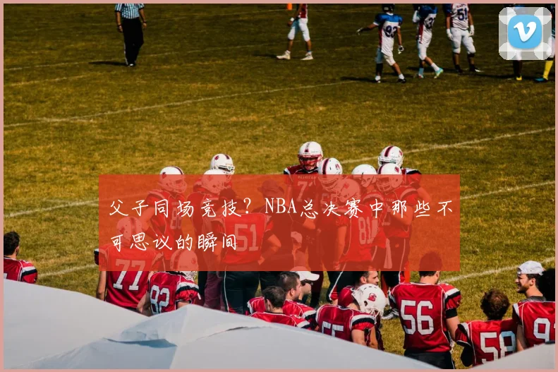 父子同场竞技？NBA总决赛中那些不可思议的瞬间