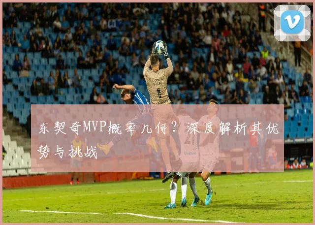 东契奇MVP概率几何？深度解析其优势与挑战