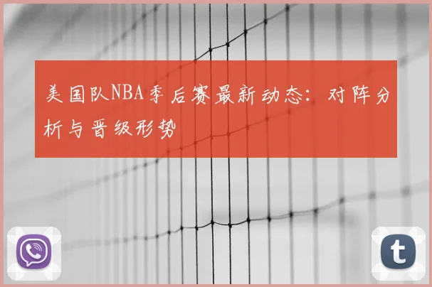 美国队NBA季后赛最新动态：对阵分析与晋级形势