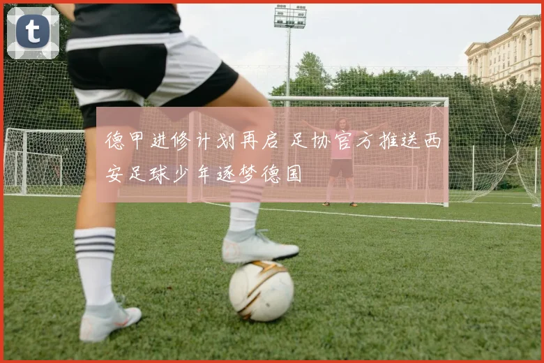 德甲进修计划再启 足协官方推送西安足球少年逐梦德国