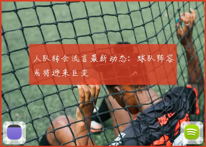 人队转会流言最新动态：球队阵容或将迎来巨变