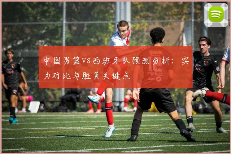 中国男篮vs西班牙队预测分析:实力对比与胜负关键点
