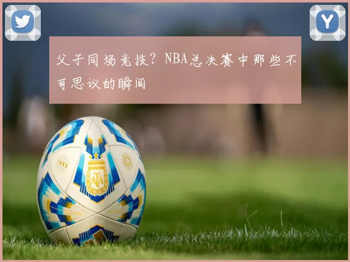 父子同场竞技？NBA总决赛中那些不可思议的瞬间