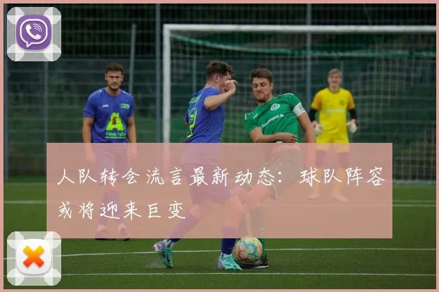 人队转会流言最新动态：球队阵容或将迎来巨变